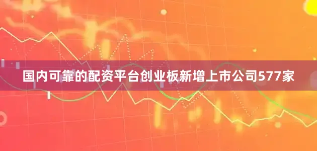 国内可靠的配资平台创业板新增上市公司577家