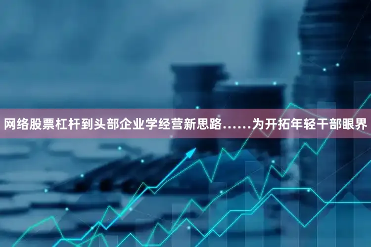 网络股票杠杆到头部企业学经营新思路……为开拓年轻干部眼界