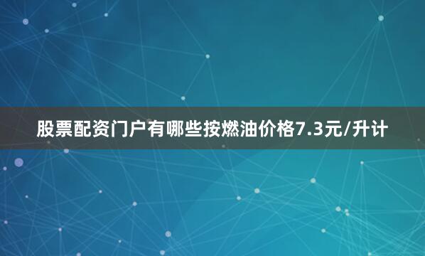 股票配资门户有哪些按燃油价格7.3元/升计