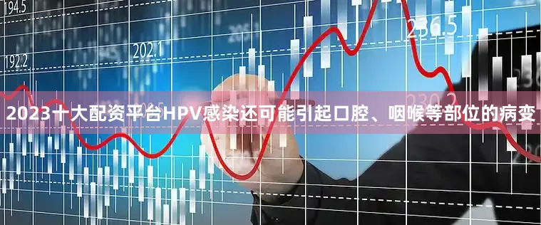 2023十大配资平台HPV感染还可能引起口腔、咽喉等部位的病变