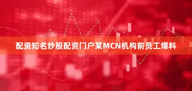 配资知名炒股配资门户某MCN机构前员工爆料