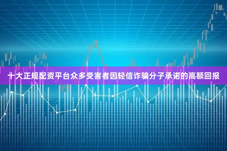 十大正规配资平台众多受害者因轻信诈骗分子承诺的高额回报