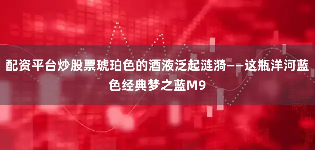 配资平台炒股票琥珀色的酒液泛起涟漪——这瓶洋河蓝色经典梦之蓝M9