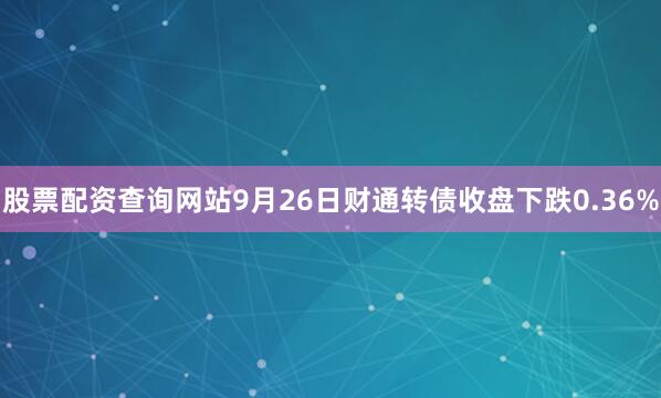 股票配资查询网站9月26日财通转债收盘下跌0.36%