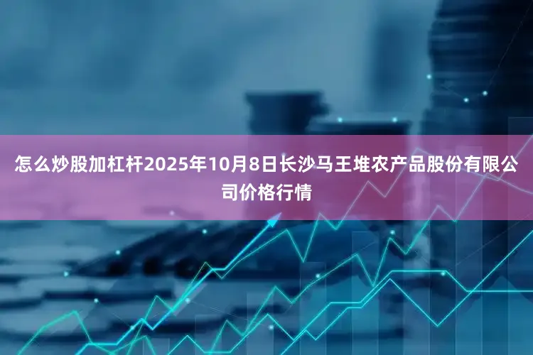 怎么炒股加杠杆2025年10月8日长沙马王堆农产品股份有限公司价格行情