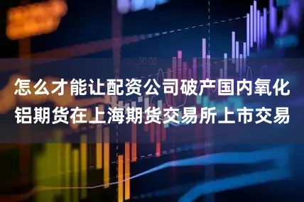 怎么才能让配资公司破产国内氧化铝期货在上海期货交易所上市交易